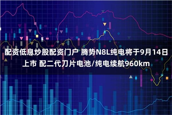 配资低息炒股配资门户 腾势N8L纯电将于9月14日上市 配二代刀片电池/纯电续航960km