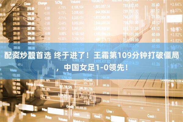 配资炒股首选 终于进了！王霜第109分钟打破僵局，中国女足1-0领先！
