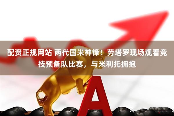 配资正规网站 两代国米神锋！劳塔罗现场观看竞技预备队比赛，与米利托拥抱